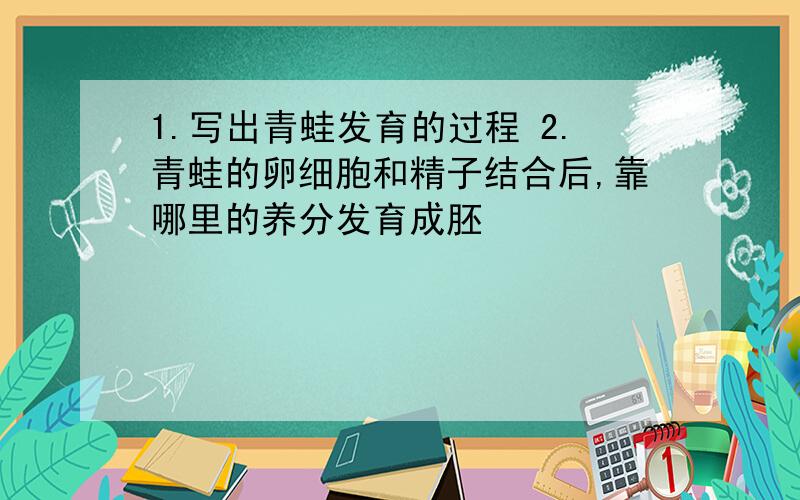 1.写出青蛙发育的过程 2.青蛙的卵细胞和精子结合后,靠哪里的养分发育成胚