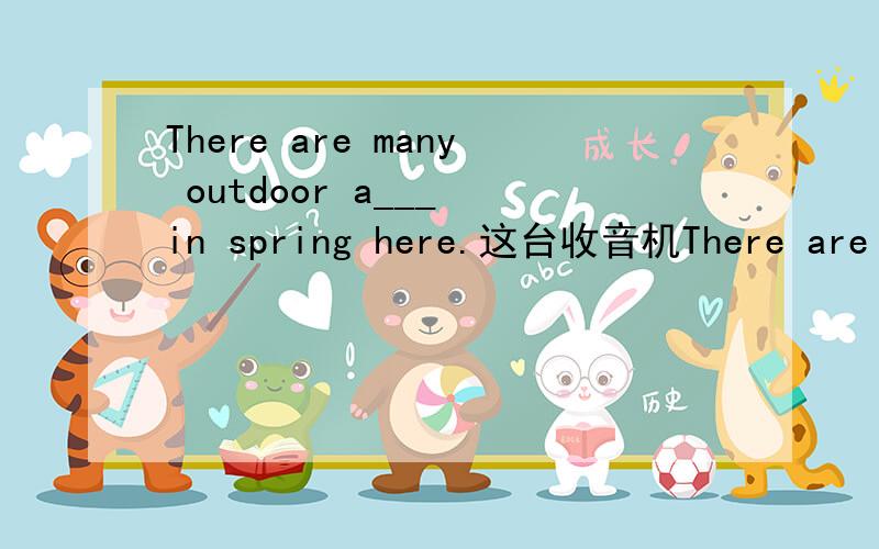 There are many outdoor a___ in spring here.这台收音机There are many outdoor a___ in spring here.这台收音机没有架子上的那台好.The radio is____ ____ ____ ____ that one on the shelf.He didn't go to school,so he could h____read or writ