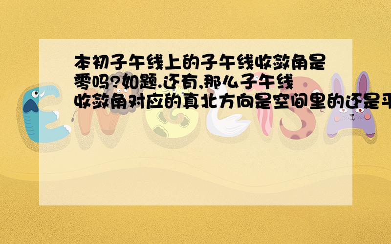 本初子午线上的子午线收敛角是零吗?如题.还有,那么子午线收敛角对应的真北方向是空间里的还是平面中的?如果不是的话,那么假如某点位于地球北端,那么它的子午线收敛角的值是正是负?