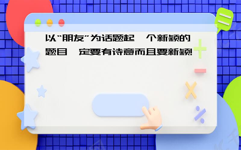 以“朋友”为话题起一个新颖的题目一定要有诗意而且要新颖!