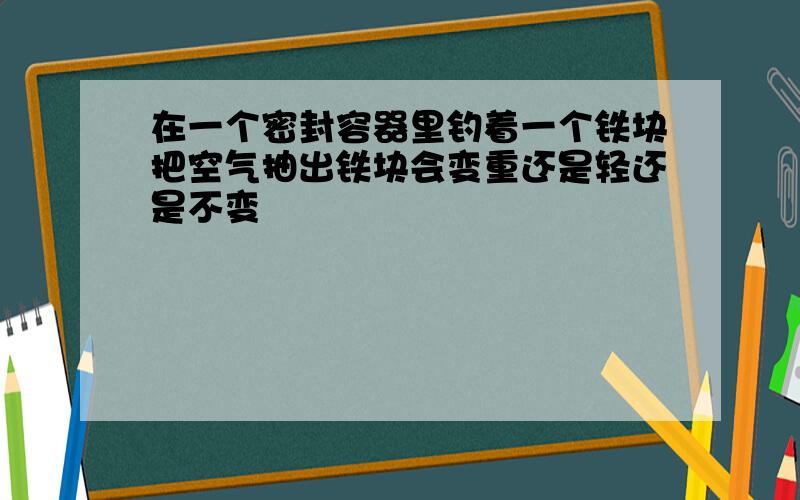 在一个密封容器里钓着一个铁块把空气抽出铁块会变重还是轻还是不变