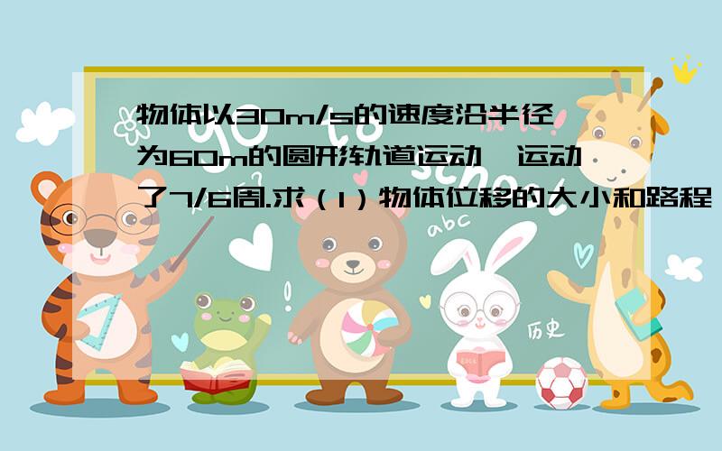 物体以30m/s的速度沿半径为60m的圆形轨道运动,运动了7/6周.求（1）物体位移的大小和路程（2）物体向心加速度的大小