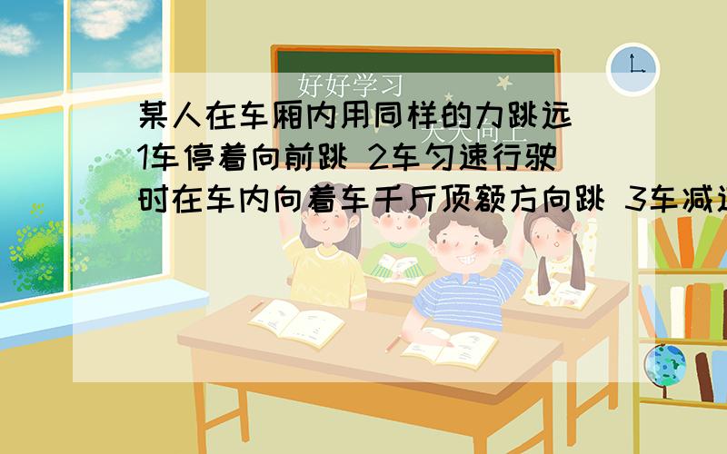 某人在车厢内用同样的力跳远 1车停着向前跳 2车匀速行驶时在车内向着车千斤顶额方向跳 3车减速行驶时在车内向车前进的方向跳 哪个跳的远