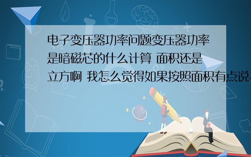 电子变压器功率问题变压器功率是暗磁芯的什么计算 面积还是立方啊 我怎么觉得如果按照面积有点说不过去 我看了一篇文章说事按照绕导线的那一段面积计算那不如说有一个磁芯面积很小