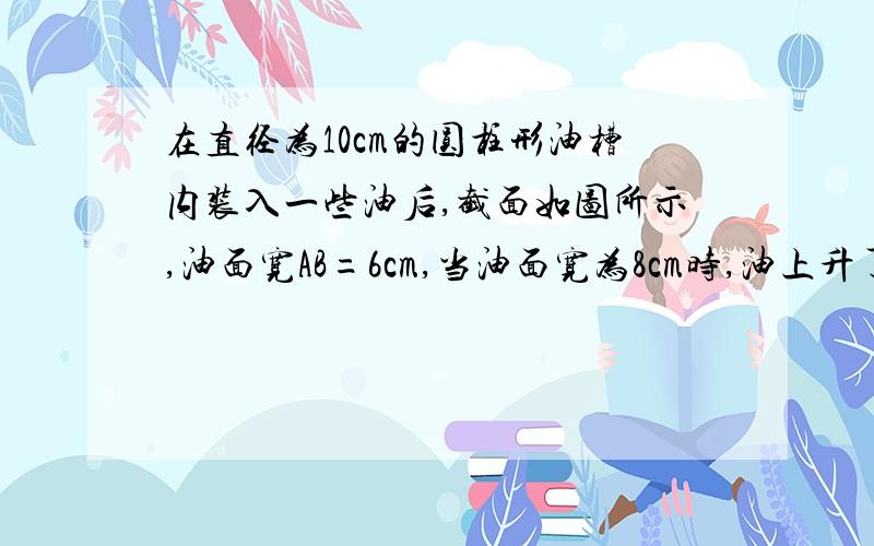 在直径为10cm的圆柱形油槽内装入一些油后,截面如图所示,油面宽AB=6cm,当油面宽为8cm时,油上升了___cm?