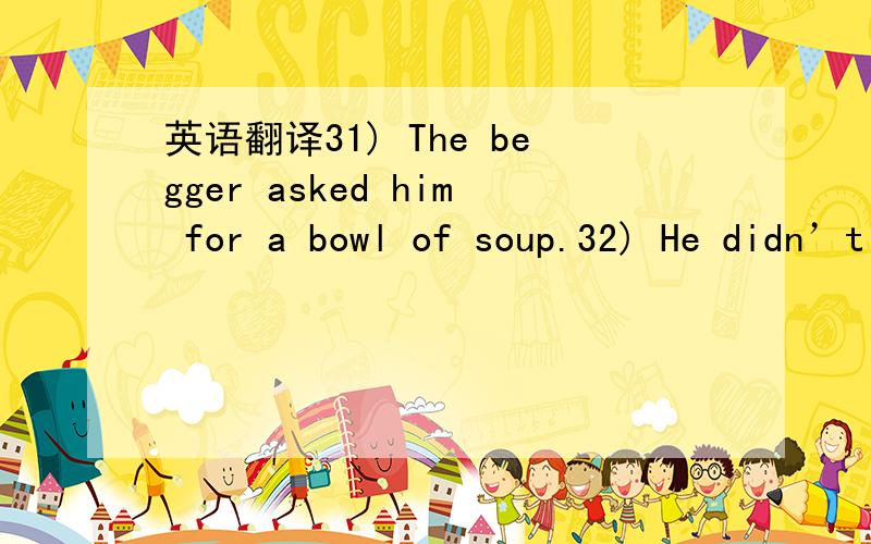 英语翻译31) The begger asked him for a bowl of soup.32) He didn’t go to school because of his illness.33) My father was busy with his work at that moment.34) He caught a bad cold yesterday.35) He feels like watching TV.36) A car accident happen