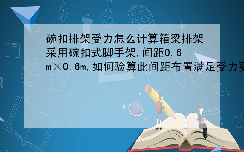 碗扣排架受力怎么计算箱梁排架采用碗扣式脚手架,间距0.6m×0.6m,如何验算此间距布置满足受力要求?