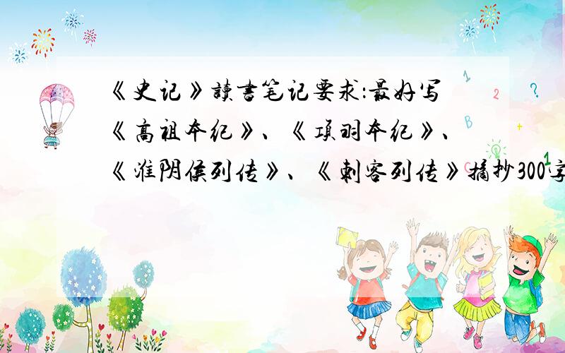 《史记》读书笔记要求：最好写《高祖本纪》、《项羽本纪》、《淮阴侯列传》、《刺客列传》摘抄300字,鉴赏和思考700字（思考可以只写一些思路给我）