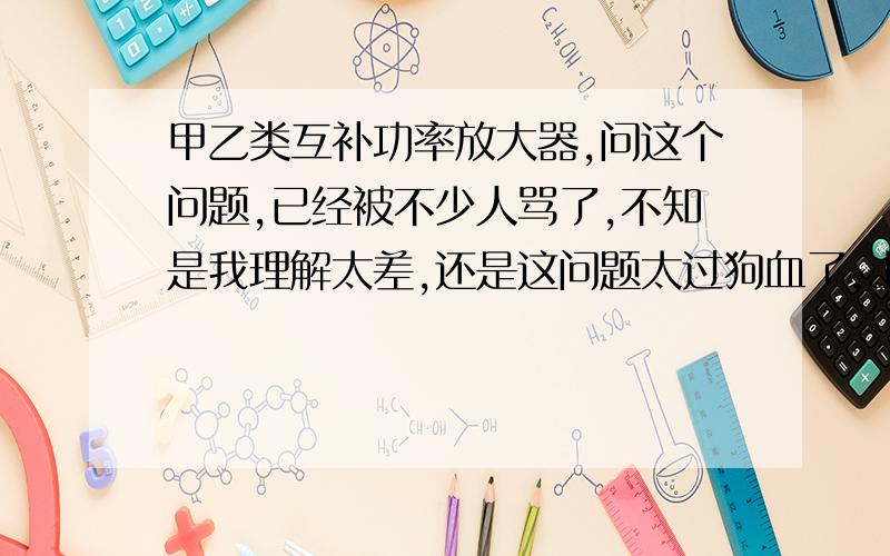 甲乙类互补功率放大器,问这个问题,已经被不少人骂了,不知是我理解太差,还是这问题太过狗血了.上图大家都理解输入一个正弦信号后,输出是一个交越失真的正选信号,我的理解,因为A B点是