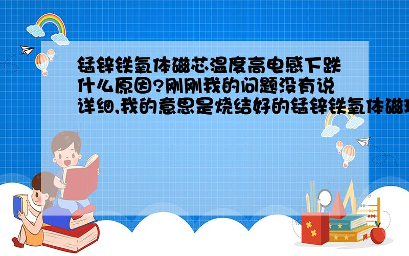 锰锌铁氧体磁芯温度高电感下跌什么原因?刚刚我的问题没有说详细,我的意思是烧结好的锰锌铁氧体磁环一般是温度越高电感也会越高,但是我现在烧结的磁环温度高了,电感却降低了,这个问