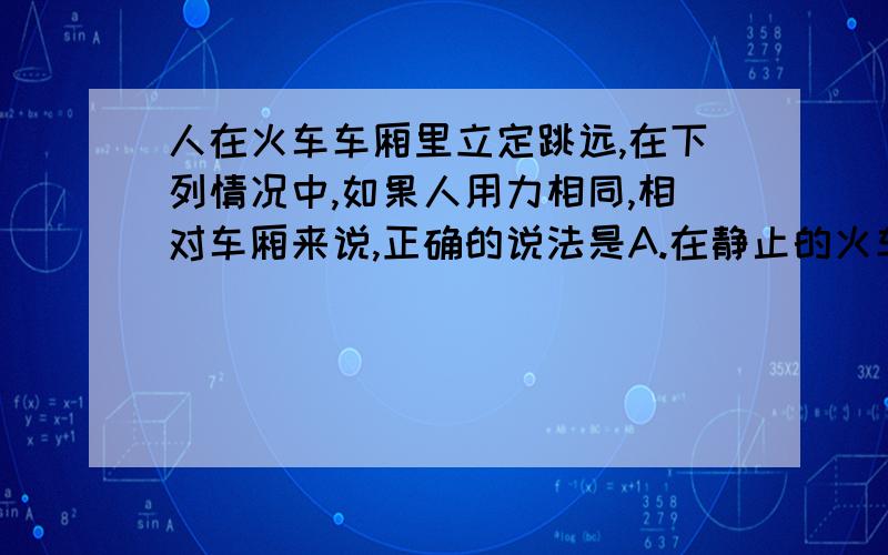 人在火车车厢里立定跳远,在下列情况中,如果人用力相同,相对车厢来说,正确的说法是A.在静止的火车里向前跳,跳得较远B.在匀速直线运动的火车里,向车行进的方向跳,跳得较远C.在匀速直线运