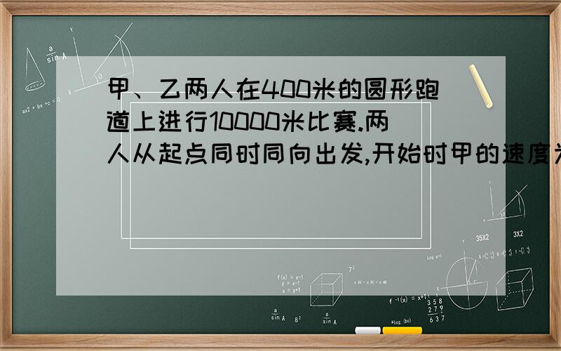 甲、乙两人在400米的圆形跑道上进行10000米比赛.两人从起点同时同向出发,开始时甲的速度为8米/秒,乙的速度为6米/秒.当甲每次追上乙以后,甲的速度每秒减少2米,乙的速度每秒减少0.5米.这样