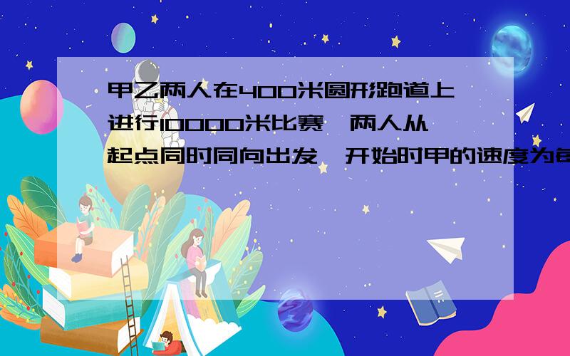 甲乙两人在400米圆形跑道上进行10000米比赛,两人从起点同时同向出发,开始时甲的速度为每秒8米,乙的速度为每秒6米,当甲每次追上乙以后,甲的速度每秒减少1米乙的速度每秒加0.5米直到乙比加