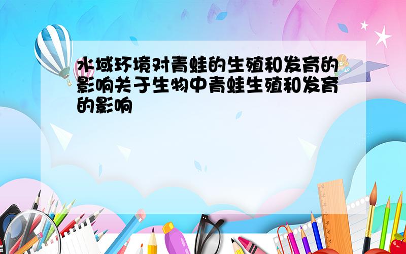 水域环境对青蛙的生殖和发育的影响关于生物中青蛙生殖和发育的影响