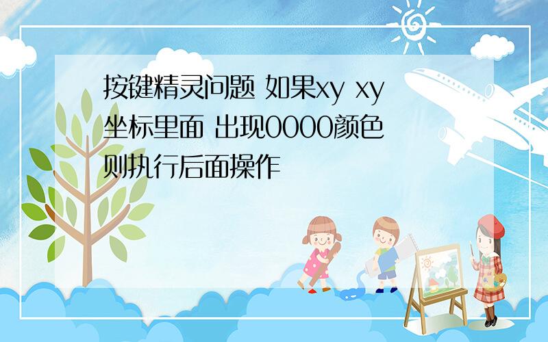 按键精灵问题 如果xy xy坐标里面 出现0000颜色 则执行后面操作