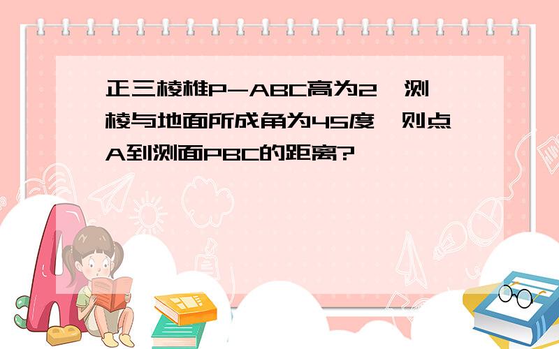 正三棱椎P-ABC高为2,测棱与地面所成角为45度,则点A到测面PBC的距离?