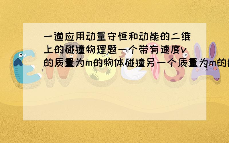 一道应用动量守恒和动能的二维上的碰撞物理题一个带有速度v的质量为m的物体碰撞另一个质量为m的静止的物体.两个物体在碰撞后,沿着关于原来v的方向的相同的角度theta运动.在碰撞过程中,