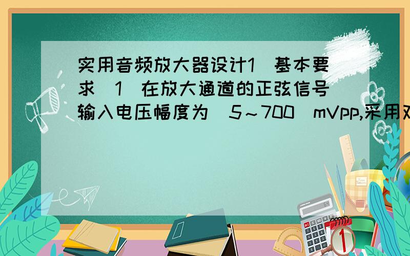 实用音频放大器设计1．基本要求（1）在放大通道的正弦信号输入电压幅度为（5～700）mVpp,采用双电源供电,不大于±20V；等效负载电阻RL为8Ω下,放大器应满足：（功率放大部分单独供电）①