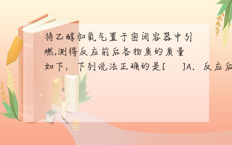 将乙醇和氧气置于密闭容器中引燃,测得反应前后各物质的质量如下：下列说法正确的是[     ]A．反应后X的质量为1.5 g               B．X中一定含有碳元素和氧元素C．X中一定含有碳元素和氢元素