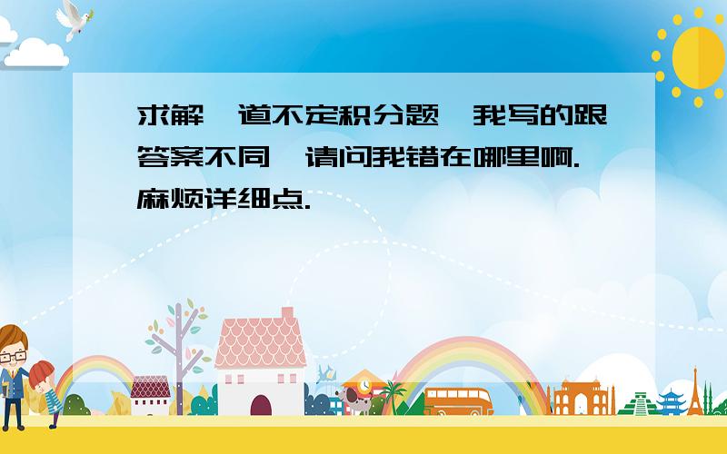 求解一道不定积分题,我写的跟答案不同,请问我错在哪里啊.麻烦详细点.