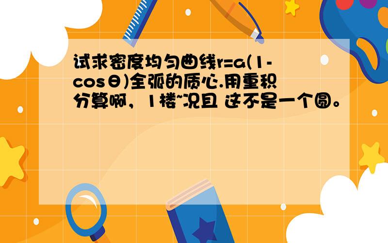 试求密度均匀曲线r=a(1-cosθ)全弧的质心.用重积分算啊，1楼~况且 这不是一个圆。