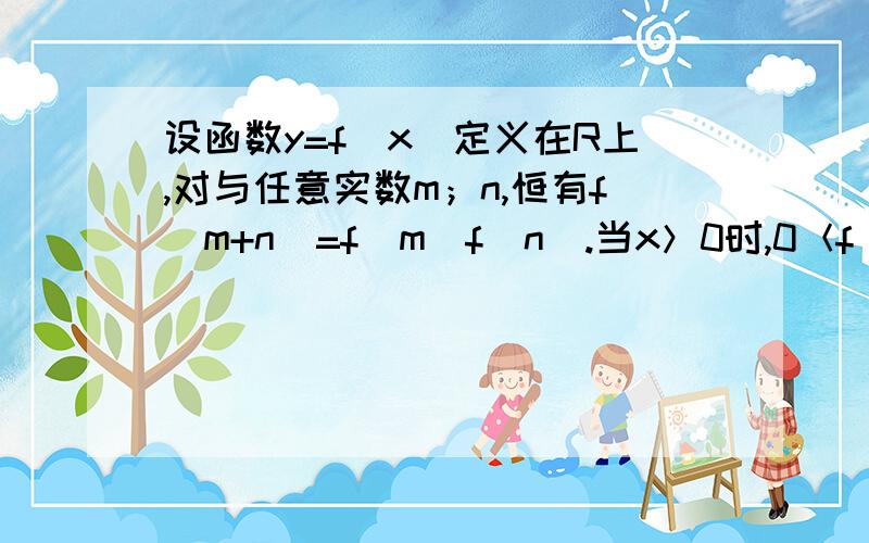 设函数y=f（x）定义在R上,对与任意实数m；n,恒有f（m+n）=f（m）f（n）.当x＞0时,0＜f（x）＜1.①求证：f（0）=1且当x＜0时,f（x）＞1；②求证；f（x）在R上递减.