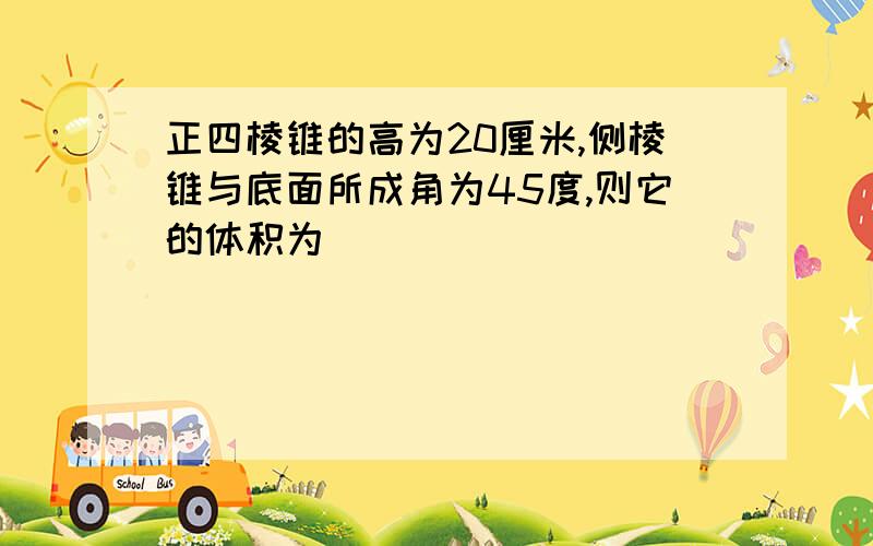 正四棱锥的高为20厘米,侧棱锥与底面所成角为45度,则它的体积为