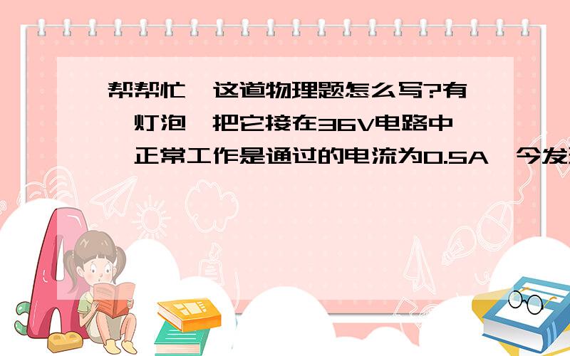 帮帮忙,这道物理题怎么写?有一灯泡,把它接在36V电路中,正常工作是通过的电流为0.5A,今发现36V线路有故障,需把它接在220V的电路中使他正常工作,需串联一个多大的电阻?