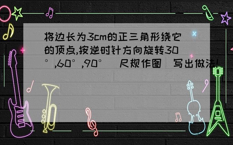 将边长为3cm的正三角形绕它的顶点,按逆时针方向旋转30°,60°,90°（尺规作图）写出做法!