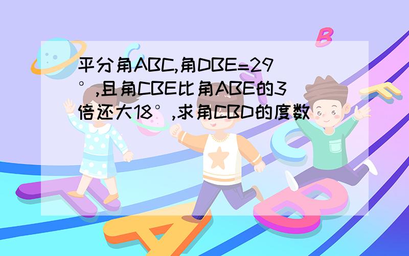 平分角ABC,角DBE=29°,且角CBE比角ABE的3倍还大18°,求角CBD的度数