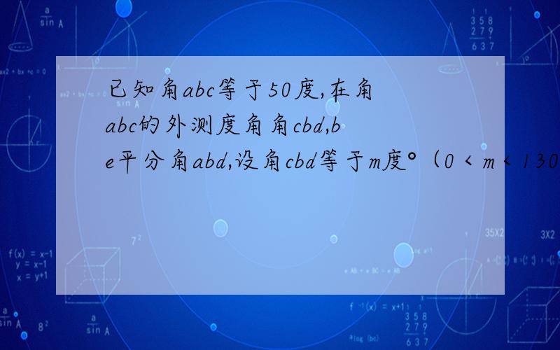 已知角abc等于50度,在角abc的外测度角角cbd,be平分角abd,设角cbd等于m度°（0＜m＜130）.用含m的代数式表示角ebe的度数；当m=80°时,求角ebc的度数；当射线bc与be的夹角为20度时,求m的值.