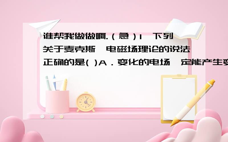 谁帮我做做啊.（急）1、下列关于麦克斯韦电磁场理论的说法正确的是( )A．变化的电场一定能产生变化的磁场B．变化的磁场一定能产生变化的电场C．电磁波的传播过程就是电子的传播过程D