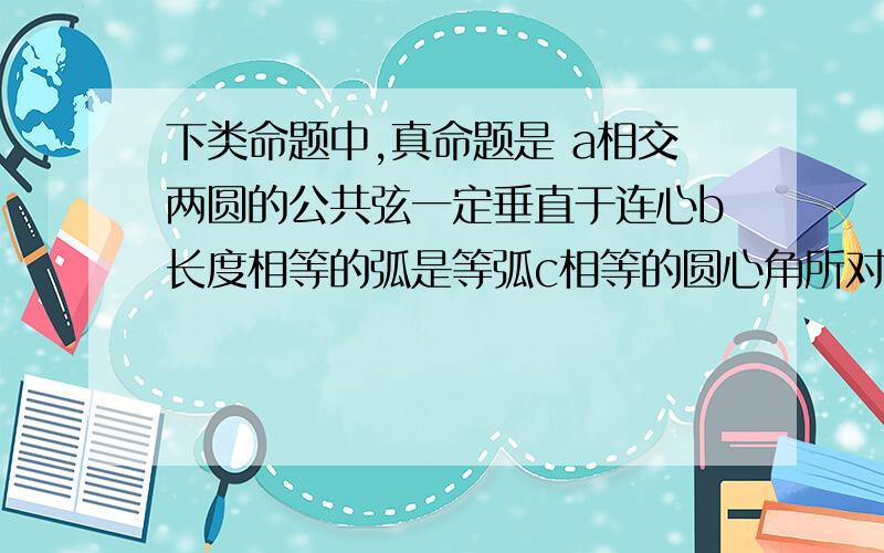 下类命题中,真命题是 a相交两圆的公共弦一定垂直于连心b长度相等的弧是等弧c相等的圆心角所对的两条弦相等d两圆外切时,连心线等于这两圆的半径长的和下类命题中,假命题是a经过不在同