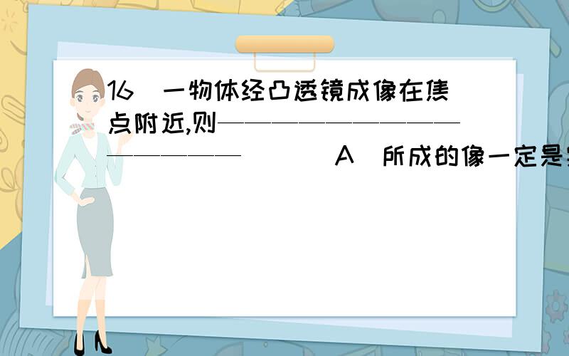 16．一物体经凸透镜成像在焦点附近,则——————————————（ ）（A）所成的像一定是实像（B）像与物大小一定不同（C）物体一定在离透镜很远处（D）若把物体移到像的位置,则