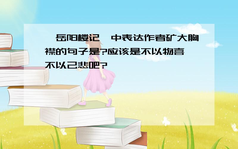 《岳阳楼记》中表达作者矿大胸襟的句子是?应该是不以物喜,不以己悲吧?