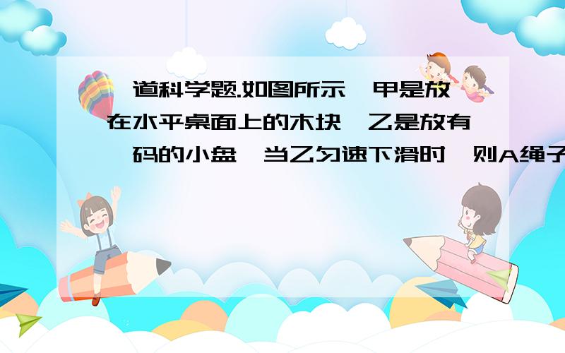 一道科学题.如图所示,甲是放在水平桌面上的木块,乙是放有砝码的小盘,当乙匀速下滑时,则A绳子对甲的拉力大小大于甲物体受到的阻力B乙物体受到的重力肯定大于甲物体受到的重力C乙物体