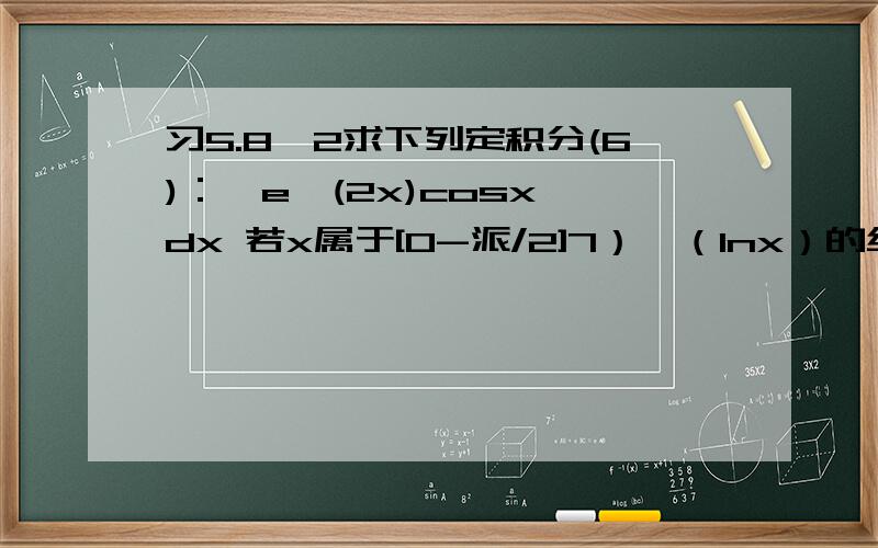 习5.8,2求下列定积分(6)：∫e^(2x)cosx dx 若x属于[0-派/2]7）∫（lnx）的绝对值 dx 若x属于[1/e-e]9) 若x为[0-4]范围,∫1/根号x*f(根号x) dx ,已知x[0-x],∫f(t)dt=x^2/210)f(x)是[-a,a]上的连续函数,求∫[f(x)-f(-x)]co