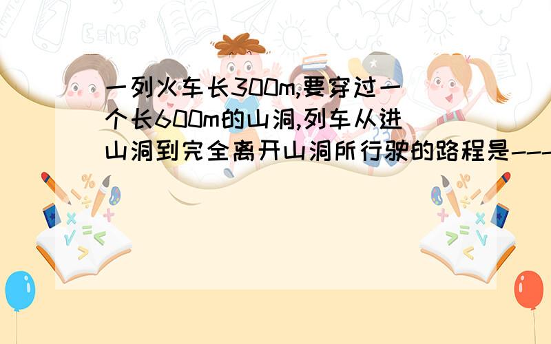 一列火车长300m,要穿过一个长600m的山洞,列车从进山洞到完全离开山洞所行驶的路程是---m,若穿过山洞花的时间是30s,该车速度为-----m/s