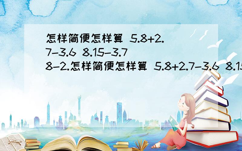 怎样简便怎样算 5.8+2.7-3.6 8.15-3.78-2.怎样简便怎样算 5.8+2.7-3.6 8.15-3.78-2.224.5+5.87-6.23 17.75+0.8-9.87