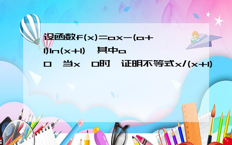 设函数f(x)=ax-(a+1)ln(x+1),其中a>0,当x>0时,证明不等式x/(x+1)