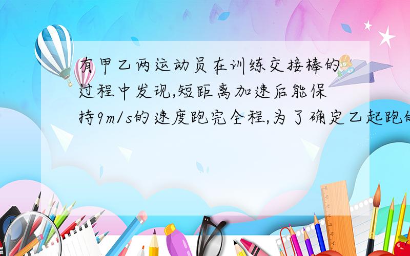 有甲乙两运动员在训练交接棒的过程中发现,短距离加速后能保持9m/s的速度跑完全程,为了确定乙起跑的时机,需在接力区前适当的位置标记,在某次练习中,甲在接力区前SO处作了标记,当甲跑到