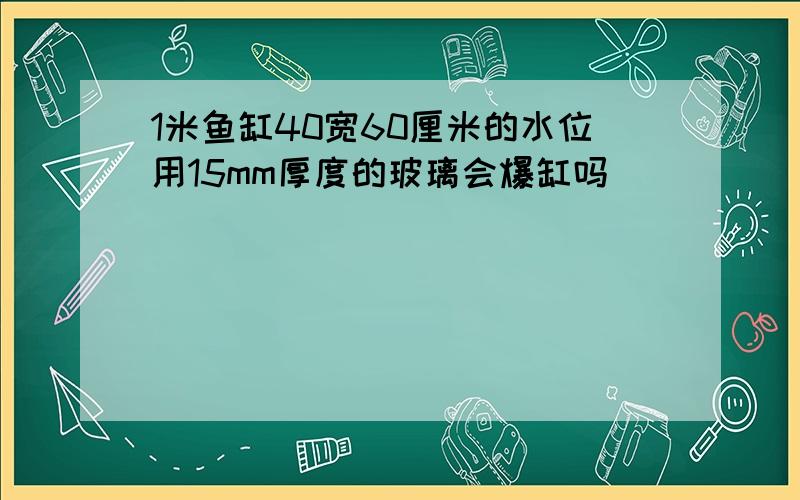 1米鱼缸40宽60厘米的水位用15mm厚度的玻璃会爆缸吗