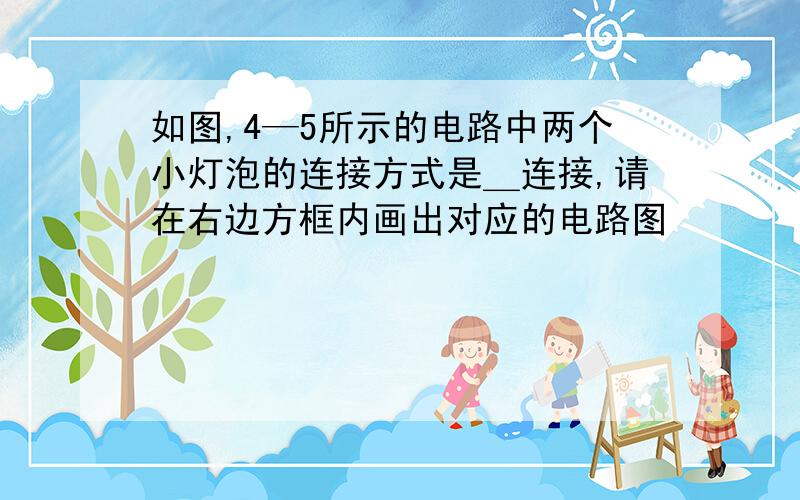 如图,4—5所示的电路中两个小灯泡的连接方式是＿连接,请在右边方框内画出对应的电路图