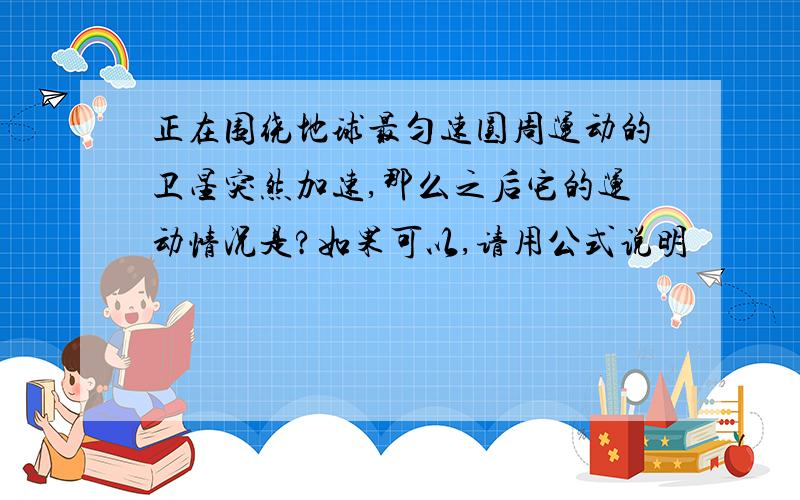 正在围绕地球最匀速圆周运动的卫星突然加速,那么之后它的运动情况是?如果可以,请用公式说明