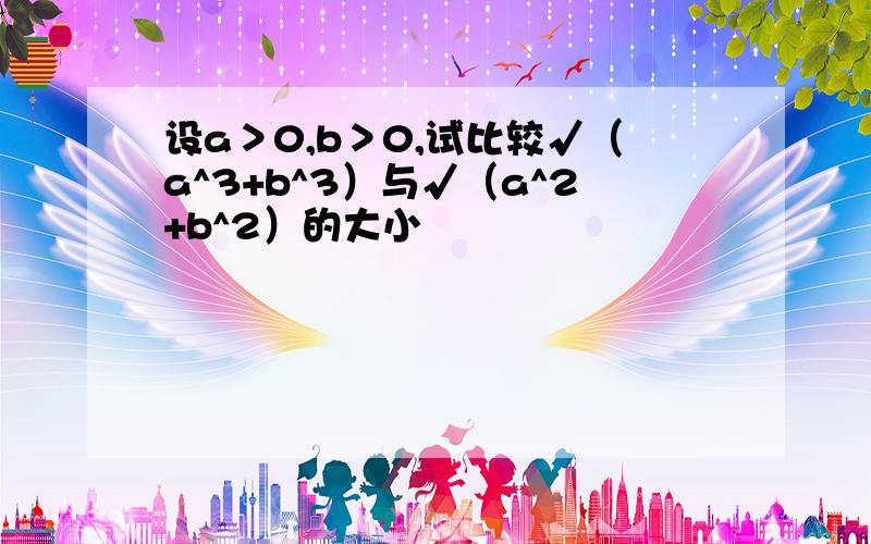 设a＞0,b＞0,试比较√（a^3+b^3）与√（a^2+b^2）的大小