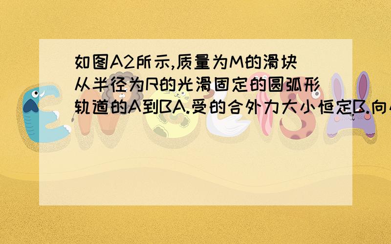 如图A2所示,质量为M的滑块从半径为R的光滑固定的圆弧形轨道的A到BA.受的合外力大小恒定B.向心力大小逐渐增大C.向心力大小逐渐减小D.向心力不变