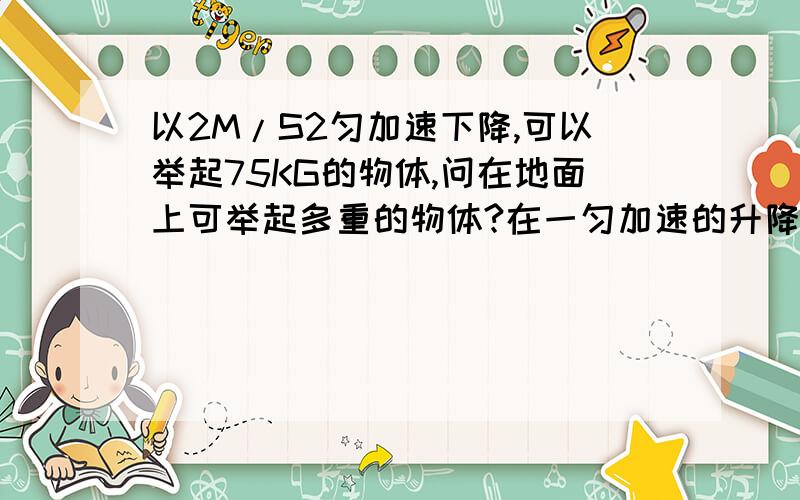 以2M/S2匀加速下降,可以举起75KG的物体,问在地面上可举起多重的物体?在一匀加速的升降机中可举起50KG的物体,问升降机的加速度?