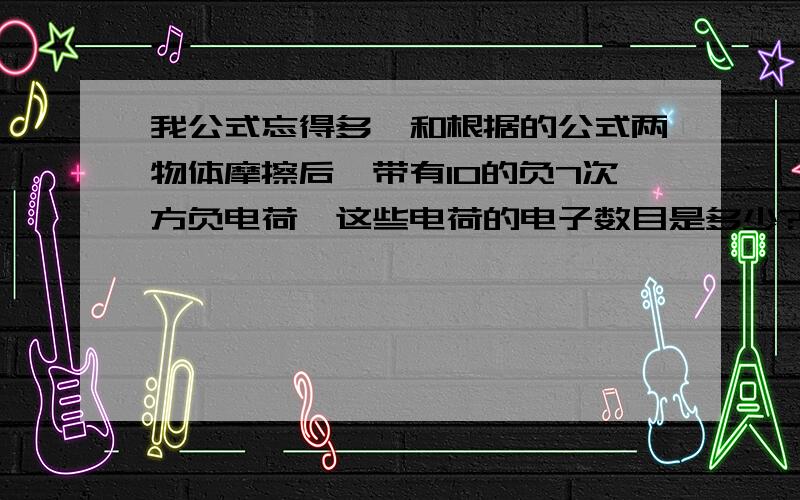 我公式忘得多,和根据的公式两物体摩擦后,带有10的负7次方负电荷,这些电荷的电子数目是多少?