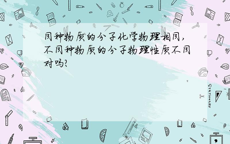 同种物质的分子化学物理相同,不同种物质的分子物理性质不同对吗?