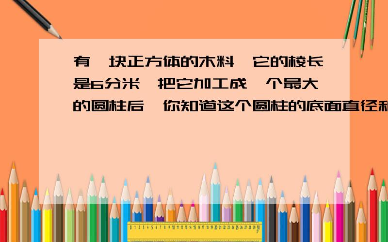 有一块正方体的木料,它的棱长是6分米,把它加工成一个最大的圆柱后,你知道这个圆柱的底面直径和高分别是多少分米吗?